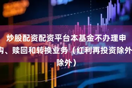炒股配资配资平台本基金不办理申购、赎回和转换业务（红利再投资除外）
