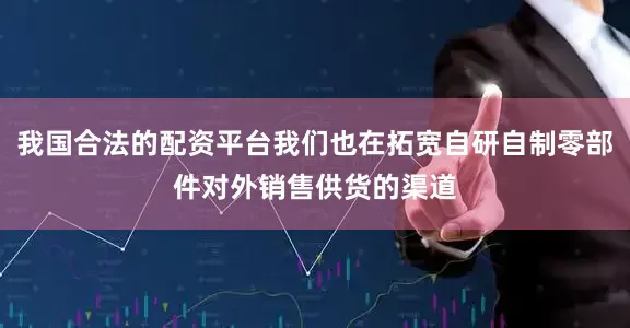 我国合法的配资平台我们也在拓宽自研自制零部件对外销售供货的渠道