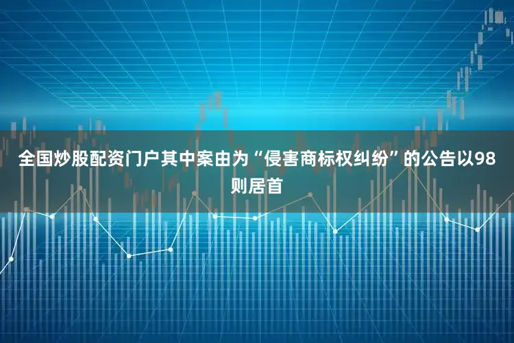 全国炒股配资门户其中案由为“侵害商标权纠纷”的公告以98则居首