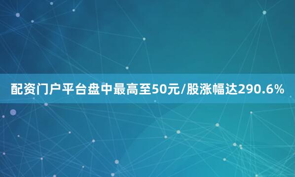 配资门户平台盘中最高至50元/股涨幅达290.6%