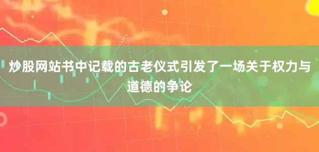 炒股网站书中记载的古老仪式引发了一场关于权力与道德的争论