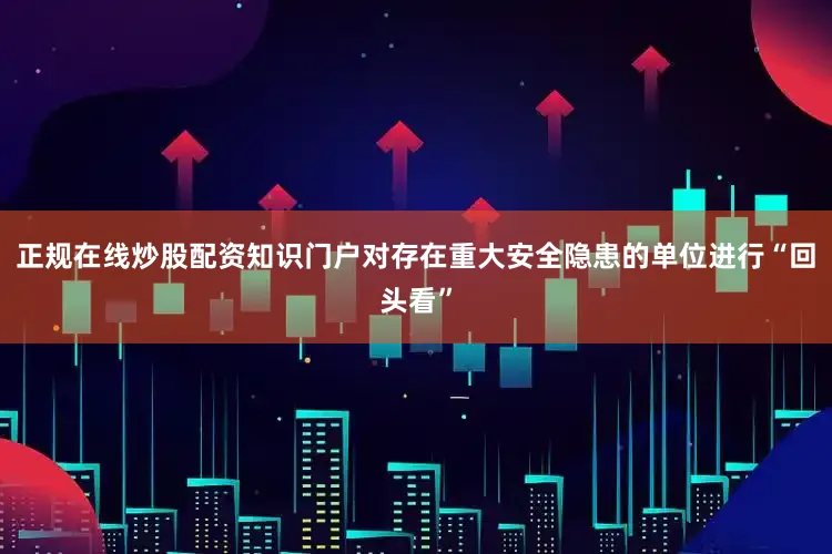 正规在线炒股配资知识门户对存在重大安全隐患的单位进行“回头看”