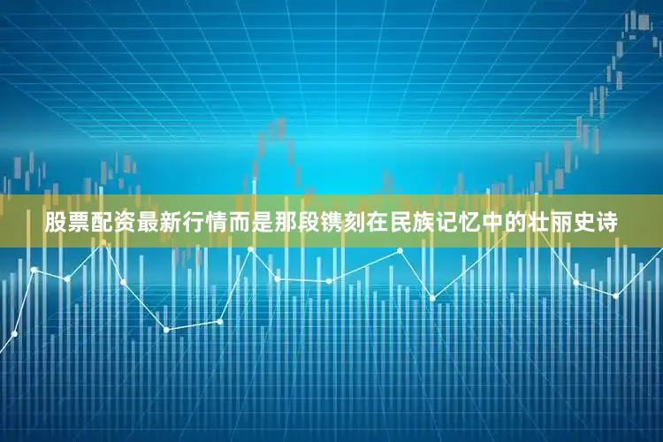 股票配资最新行情而是那段镌刻在民族记忆中的壮丽史诗