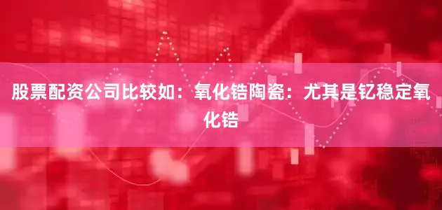 股票配资公司比较如：氧化锆陶瓷：尤其是钇稳定氧化锆