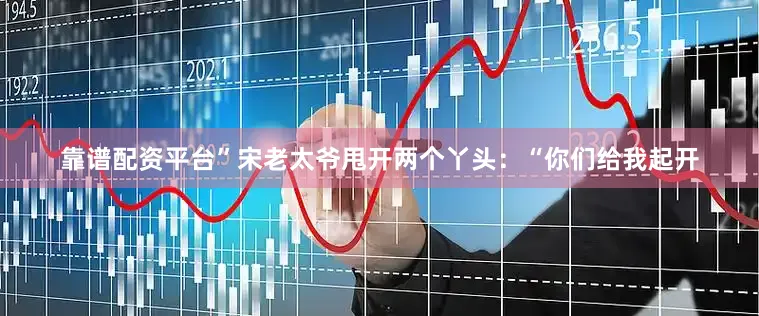 靠谱配资平台”宋老太爷甩开两个丫头：“你们给我起开