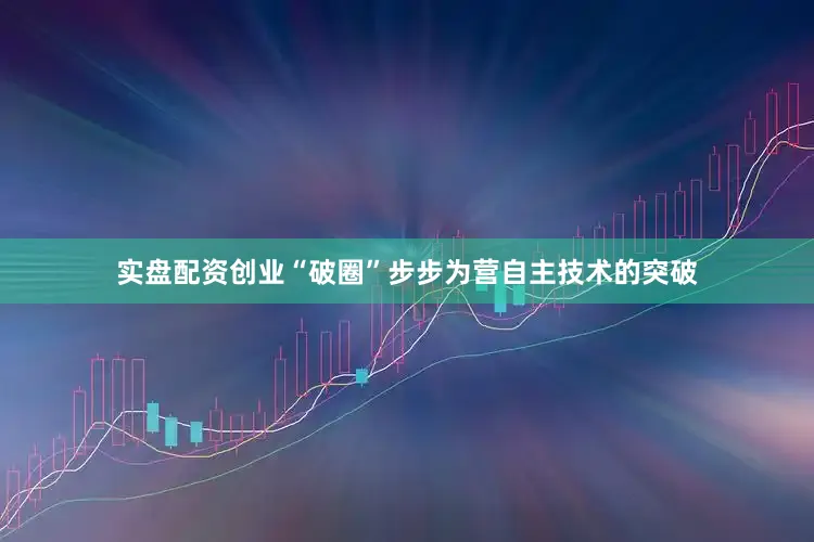 实盘配资创业“破圈”步步为营自主技术的突破
