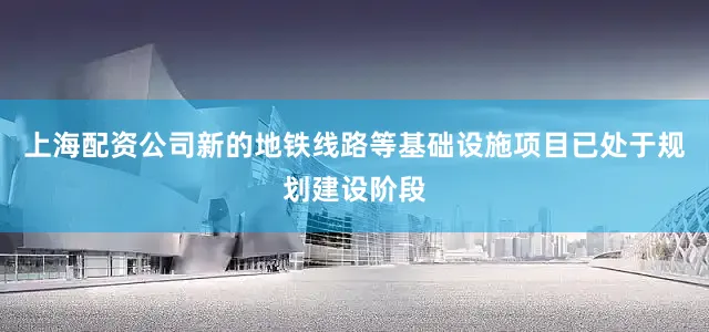 上海配资公司新的地铁线路等基础设施项目已处于规划建设阶段